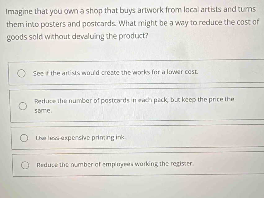 Imagine that you own a shop that buys artwork from local artists and turns
them into posters and postcards. What might be a way to reduce the cost of
goods sold without devaluing the product?
See if the artists would create the works for a lower cost.
Reduce the number of postcards in each pack, but keep the price the
same.
Use less-expensive printing ink.
Reduce the number of employees working the register.