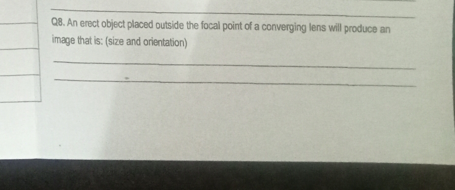 An erect object placed outside the focal point of a converging lens will produce an 
image that is: (size and orientation) 
_ 
_