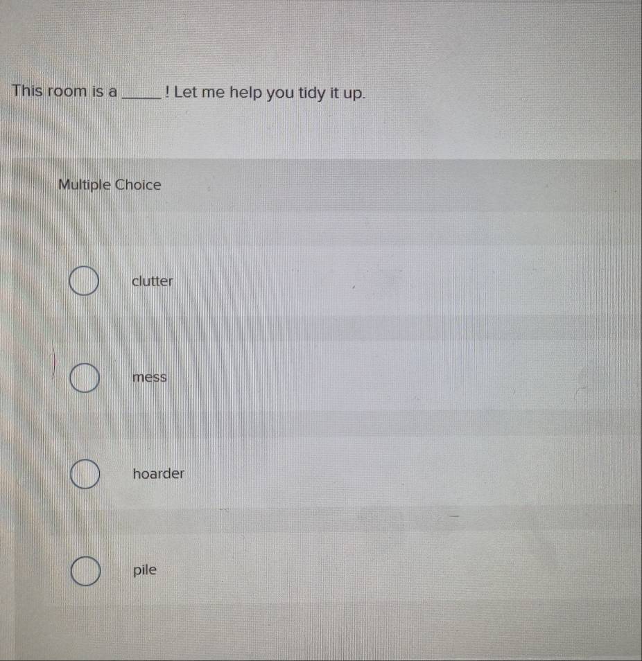 This room is a_ ! Let me help you tidy it up.
Multiple Choice
clutter
mess
hoarder
pile