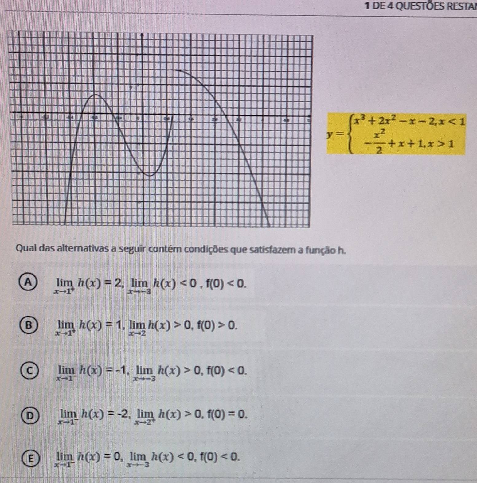 DE 4 QUESTÕES RESTAI
y=beginarrayl x^3+2x^2-x-2,x<1 - x^2/2 +x+1,x>1endarray.
Qual das alternativas a seguir contém condições que satisfazem a função h.
A limlimits _xto 1^+h(x)=2, limlimits _xto -3h(x)<0</tex>, f(0)<0</tex>.
B limlimits _xto 1^+h(x)=1, limlimits _xto 2h(x)>0, f(0)>0.
C limlimits _xto 1^-h(x)=-1, limlimits _xto -3h(x)>0, f(0)<0</tex>.
D limlimits _xto 1^-h(x)=-2, limlimits _xto 2^+h(x)>0, f(0)=0.
E limlimits _xto 1^-h(x)=0, limlimits _xto -3h(x)<0</tex>, f(0)<0</tex>.