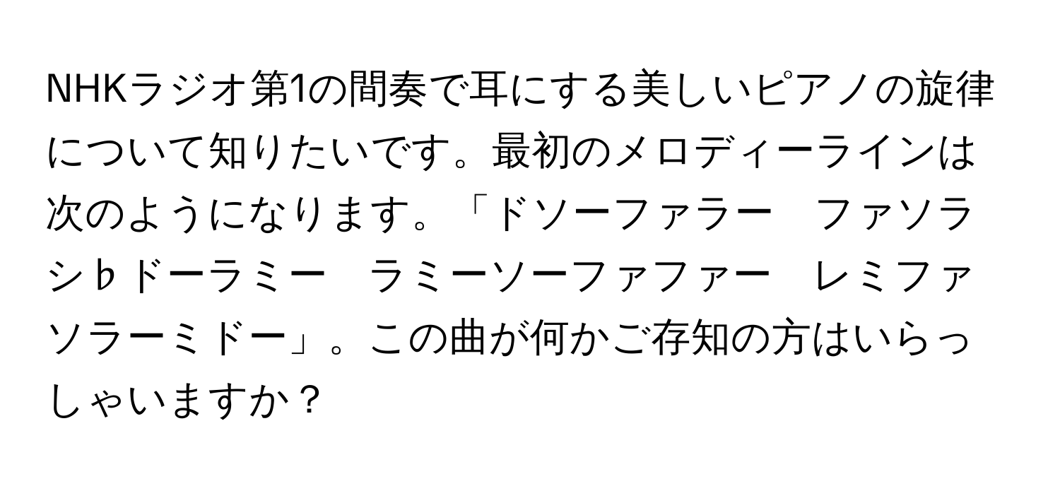 NHKラジオ第1の間奏で耳にする美しいピアノの旋律について知りたいです。最初のメロディーラインは次のようになります。「ドソーファラー　ファソラシ♭ドーラミー　ラミーソーファファー　レミファソラーミドー」。この曲が何かご存知の方はいらっしゃいますか？