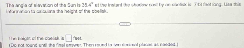 The angle of elevation of the Sun is 35.4° at the instant the shadow cast by an obelisk is 743 feet long. Use this 
information to calculate the height of the obelisk. 
The height of the obelisk is □ feet. 
(Do not round until the final answer. Then round to two decimal places as needed.)