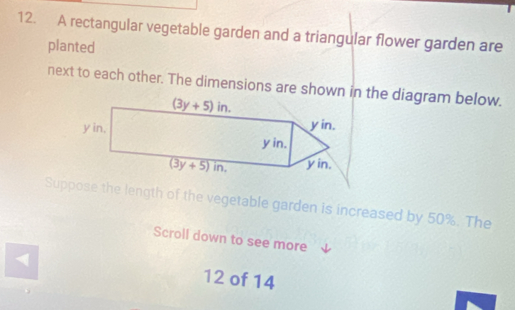 A rectangular vegetable garden and a triangular flower garden are
planted
next to each other. The dimensions are shown in the diagram below.
Suppose the length of the vegetable garden is increased by 50%. The
Scroll down to see more
12 of 14