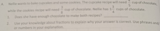 Nellie wants to bake cupcakes and some cookies. The cupcake recipe will need  4/5 cu p of chocolate. 
while the cookies recipe will need  3/8  cup of chocolate. Nellie has 1 3/4  cups of chocolate. 
1. Does she have enough chocolate to make both recipes?_ 
2. Use your knowledge about fractions to explain why your answer is correct. Use phrases and 
or numbers in your explanation.