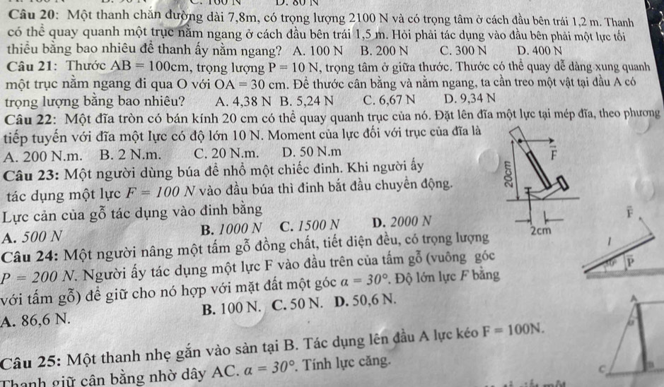 80N
Câu 20: Một thanh chăn đường dài 7,8m, có trọng lượng 2100 N và có trọng tâm ở cách đầu bên trái 1,2 m. Thanh
có thể quay quanh một trục nằm ngang ở cách đầu bên trái 1,5 m. Hỏi phải tác dụng vào đầu bên phải một lực tối
thiểu bằng bao nhiêu đề thanh ấy nằm ngang? A. 100 N B. 200 N C. 300 N D. 400 N
Câu 21: Thước AB=100cm , trọng lượng P=10N , trọng tâm ở giữa thước. Thước có thể quay dễ dàng xung quanh
một trục nằm ngang đi qua O với OA=30cm 1. Đề thước cân bằng và nằm ngang, ta cần treo một vật tại đầu A có
trọng lượng bằng bao nhiêu? A. 4,38 N B. 5,24 N C. 6,67 N D. 9,34 N
Câu 22: Một đĩa tròn có bán kính 20 cm có thể quay quanh trục của nó. Đặt lên đĩa một lực tại mép đĩa, theo phương
tiếp tuyến với đĩa một lực có độ lớn 10 N. Moment của lực đối với trục của đĩa là
A. 200 N.m. B. 2 N.m. C. 20 N.m. D. 50 N.m
F
Câu 23: Một người dùng búa để nhổ một chiếc đinh. Khi người ấy
tác dụng một lực F=100N vào đầu búa thì đinh bắt đầu chuyền động.
Lực cản của gỗ tác dụng vào đinh bằng F
A. 500 N B. 1000 N C. 1500 N D. 2000 N 2cm
Câu 24: Một người nâng một tấm gỗ đồng chất, tiết diện đều, có trọng lượng
1
F
P=200N 7. Người ấy tác dụng một lực F vào đầu trên của tấm goverline overline 0 (vuông góc
với tấm gỗ) để giữ cho nó hợp với mặt đất một góc a=30° 1 Độ lớn lực F bằng
A. 86,6 N. B. 100 N. C. 50 N. D. 50,6 N.
Câu 25: Một thanh nhẹ gắn vào sản tại B. Tác dụng lên đầu A lực kéo F=100N.
Thanh giữ cận bằng nhờ dây AC. a=30° Tính lực căng.