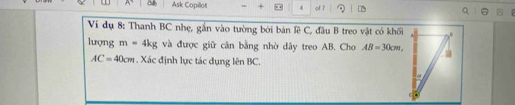 aあ Ask Copilot - + + * 4 of 7 [ 
Ví dụ 8: Thanh BC nhẹ, gắn vào tường bởi bản lề C, đầu B treo vật có khối 
lượng m=4kg và được giữ cân bằng nhờ dây treo AB. Cho AB=30cm,
AC=40cm. Xác định lực tác dụng lên BC.