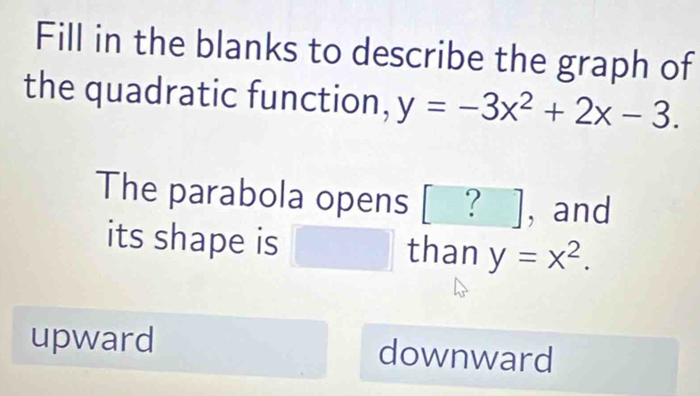 Fill in the blanks to describe the graph of
the quadratic function, y=-3x^2+2x-3. 
The parabola opens ? ], and
its shape is r=sqrt(frac 1)2+2 1/2  than y=x^2.
upward downward