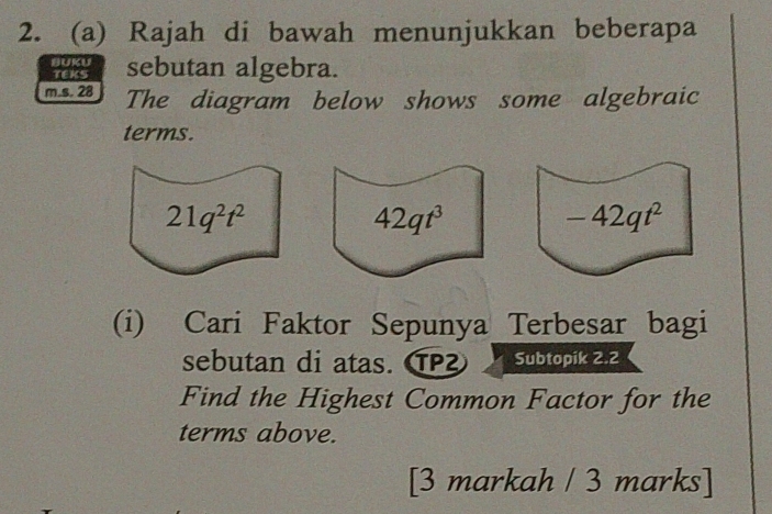 Rajah di bawah menunjukkan beberapa 
BUKU sebutan algebra. 
TEKS 
m.s. 28 The diagram below shows some algebraic 
terms.
21q^2t^2
42qt^3
-42qt^2
(i) Cari Faktor Sepunya Terbesar bagi 
sebutan di atas. TP Subtopik 2.2 
Find the Highest Common Factor for the 
terms above. 
[3 markah / 3 marks]