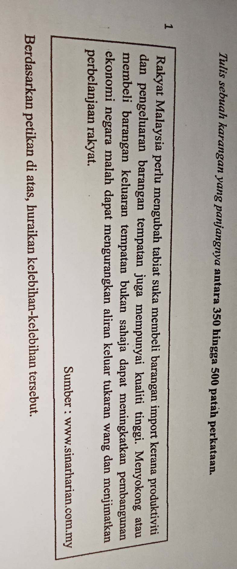 Tulis sebuah karangan yang panjangnya antara 350 hingga 500 patah perkataan. 
1 
Rakyat Malaysia perlu mengubah tabiat suka membeli barangan import kerana produktiviti 
dan pengeluaran barangan tempatan juga mempunyai kualiti tinggi. Menyokong atau 
membeli barangan keluaran tempatan bukan sahaja dapat meningkatkan pembangunan 
ekonomi negara malah dapat mengurangkan aliran keluar tukaran wang dan menjimatkan 
perbelanjaan rakyat. 
Sumber : www.sinarharian.com.my 
Berdasarkan petikan di atas, huraikan kelebihan-kelebihan tersebut.