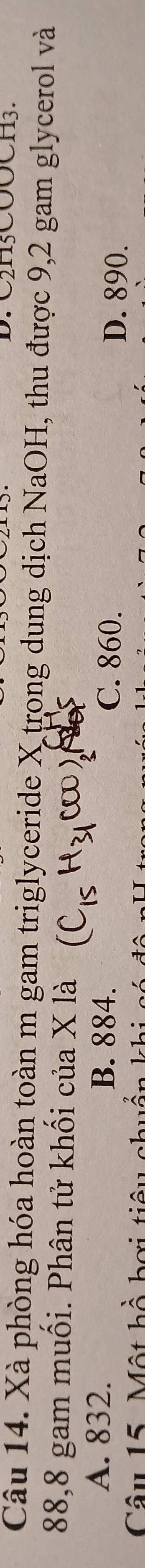 C2H5COOCH3.
Câu 14. Xà phòng hóa hoàn toàn m gam triglyceride X trong dung dịch NaOH, thu được 9,2 gam glycerol và
88,8 gam muối. Phân tử khối của X là
A. 832. B. 884. C. 860. D. 890.
Câu 15. Một hồ hơi tiêi