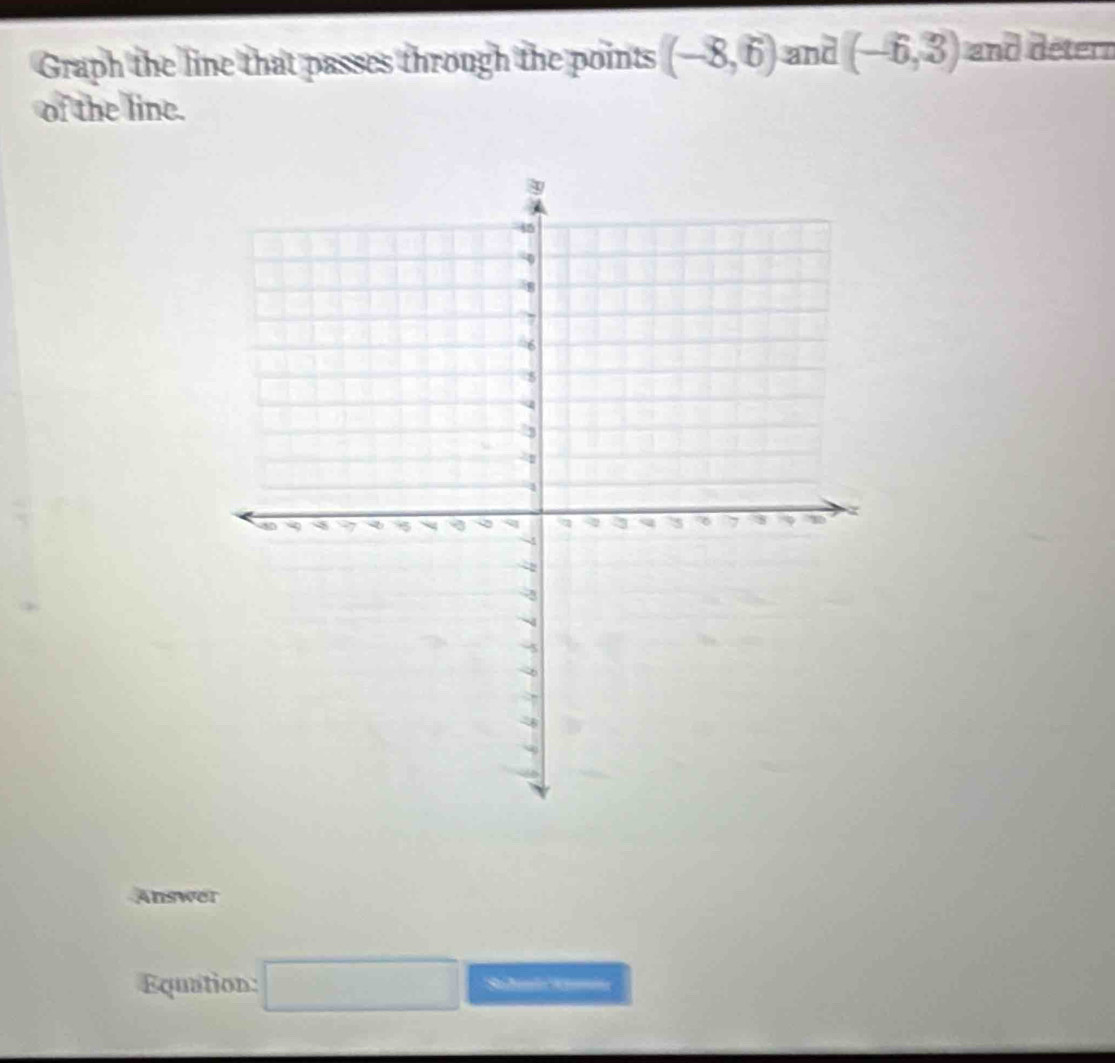 Graph the line that passes through the points (-8,6) and (-6,3) and détern 
of the line. 
Answer 
Equation: □