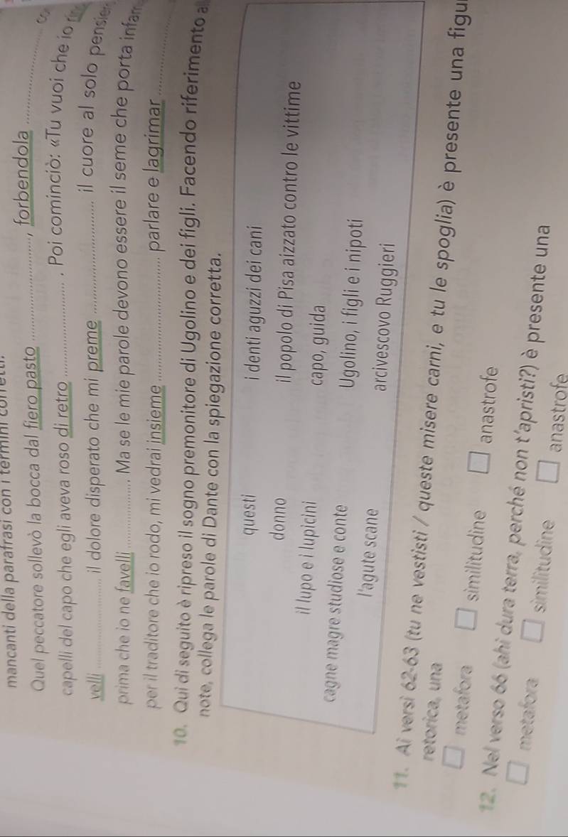 mancanti della parafrasi con i termini conret
Quel peccatore sollevò la bocca dal fiero pasto _ 
forbendola_
capelli del capo che egli aveva roso di retro_
. Poi cominciò: «Tu vuoi che io 
velli _il dolore disperato che mi preme_
il cuore al solo pensie 
prima che io ne favelli …...... . . Ma se le mie parole devono essere il seme che porta infar
per il traditore che io rodo, mi vedrai insieme_ parlare e lagrimar_
10. Qui di seguito èripreso il sogno premonitore di Ugolino e dei figli. Facendo riferimento a
note, collega le parole di Dante con la spiegazione corretta.
questi i denti aguzzi dei cani
donno il popolo di Pisa aizzato contro le vittime
il lupo e i lupicini
capo, guida
cagne magre studiose e conte Ugolino, i figli e i nipoti
l'agute scane arcivescovo Ruggieri
11. Ai versi 62-63 (tu ne vestisti / queste misere carni, e tu le spoglia) è presente una figu
retorica, una
metafora similitudine anastrofe
12. Nel verso 66 (ahi dura terra, perché non t'apristi?) è presente una
metafora similitudine anastrofe