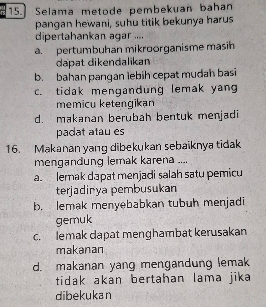 Selama metode pembekuan bahan
pangan hewani, suhu titik bekunya harus
dipertahankan agar ....
a. pertumbuhan mikroorganisme masih
dapat dikendalikan
b. bahan pangan lebih cepat mudah basi
c. tidak mengandung lemak yang
memicu ketengikan
d. makanan berubah bentuk menjadi
padat atau es
16. Makanan yang dibekukan sebaiknya tidak
mengandung lemak karena ....
a. lemak dapat menjadi salah satu pemicu
terjadinya pembusukan
b. lemak menyebabkan tubuh menjadi
gemuk
c. lemak dapat menghambat kerusakan
makanan
d. makanan yang mengandung lemak
tidak akan bertahan lama jika
dibekukan