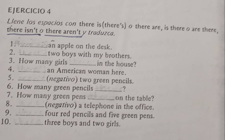 Llene los espacios con there is(there’s) o there are, is there o are there, 
there isn't o there aren't y traduzca. 
Ithare_ an apple on the desk. 
two boys with my brothers. 
3. How many girls _in the house? 
4. _an American woman here. 
5. _(negativo) two green pencils. 
6. How many green pencils _2 
7. How many green pens _on the table? 
8. _(negativo) a telephone in the office. 
9. _four red pencils and five green pens. 
10. _three boys and two girls.