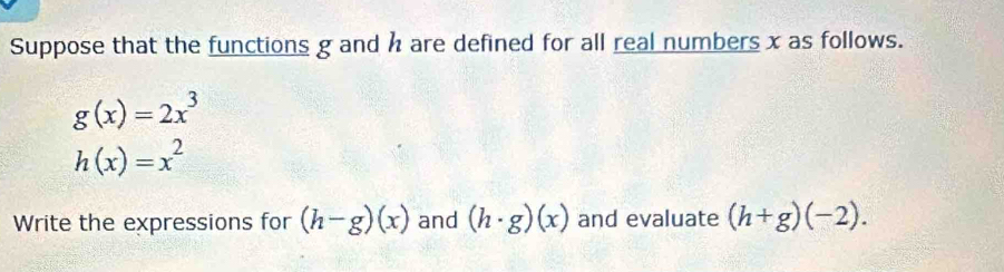 Suppose that the functions g and h are defined for all real numbers x as follows.
g(x)=2x^3
h(x)=x^2
Write the expressions for (h-g)(x) and (h· g)(x) and evaluate (h+g)(-2).