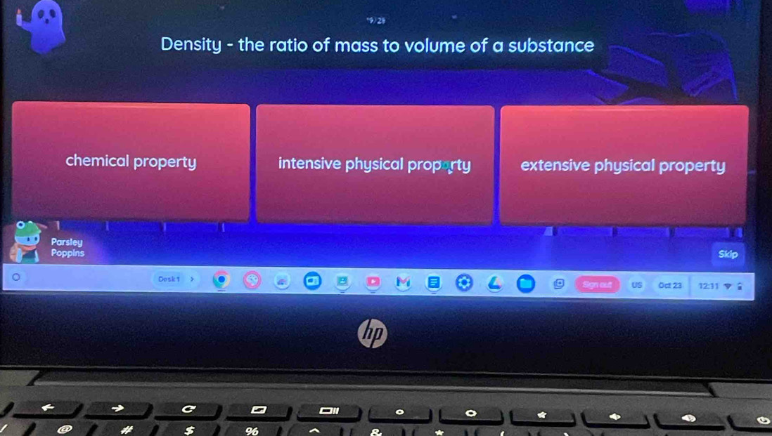 Density - the ratio of mass to volume of a substance
chemical property intensive physical proporty extensive physical property
1
Parsley
Poppins Skip
Dosk 1 12:11
go US Oct 23
D
%