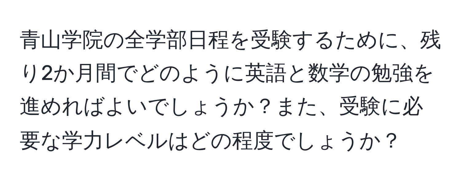 青山学院の全学部日程を受験するために、残り2か月間でどのように英語と数学の勉強を進めればよいでしょうか？また、受験に必要な学力レベルはどの程度でしょうか？