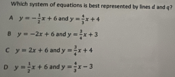 Which system of equations is best represented by lines d and q?
A y=- 1/2 x+6 and y= 4/3 x+4
B y=-2x+6 and y= 3/4 x+3
C y=2x+6 and y= 3/4 x+4
D y= 1/2 x+6 and y= 4/3 x-3