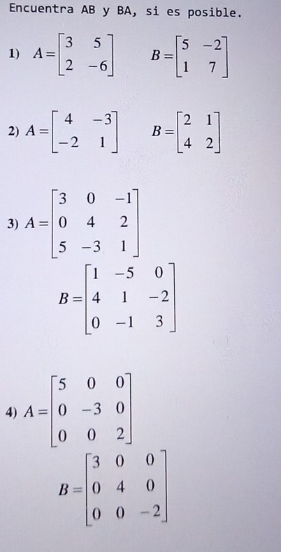 Encuentra AB y BA, si es posible. 
1) A=beginbmatrix 3&5 2&-6endbmatrix B=beginbmatrix 5&-2 1&7endbmatrix
2) A=beginbmatrix 4&-3 -2&1endbmatrix B=beginbmatrix 2&1 4&2endbmatrix
3) A=beginbmatrix 3&0&-1 0&4&2 5&-3&1endbmatrix
B=beginbmatrix 1&-5&0 4&1&-2 0&-1&3endbmatrix
4) A=beginbmatrix 5&0&0 0&-3&0 0&0&2endbmatrix
B=beginbmatrix 3&0&0 0&4&0 0&0&-2endbmatrix