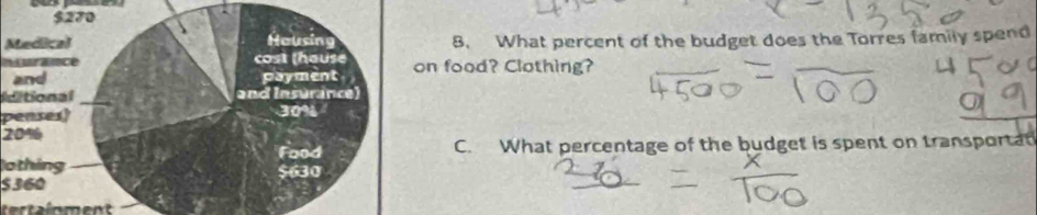 Medical8. What percent of the budget does the Torres family spend 
nsrance food? Clothing? 
Iditional 
penses)
20%
othingC. What percentage of the budget is spent on transportat
$360
tertainment