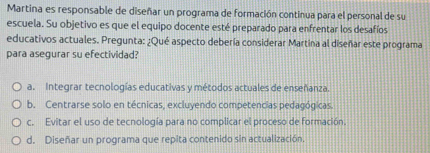 Martina es responsable de diseñar un programa de formación continua para el personal de su
escuela. Su objetivo es que el equipo docente esté preparado para enfrentar los desafíos
educativos actuales. Pregunta: ¿Qué aspecto debería considerar Martina al diseñar este programa
para asegurar su efectividad?
a. Integrar tecnologías educativas y métodos actuales de enseñanza.
b. Centrarse solo en técnicas, excluyendo competencias pedagógicas.
c. Evitar el uso de tecnología para no complicar el proceso de formación.
d. Diseñar un programa que repita contenido sin actualización.