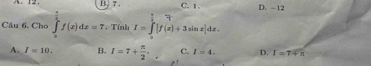 A. 12. B, 7. C. 1. D. -12
Câu 6. Cho ∈tlimits _0^((frac π)2)f(x)dx=7. Tính I=∈tlimits _0^((π)[f(x)+3sin x]dx.
A. I=10. B. I=7+frac π)2. C. I=4. D. I=7+π