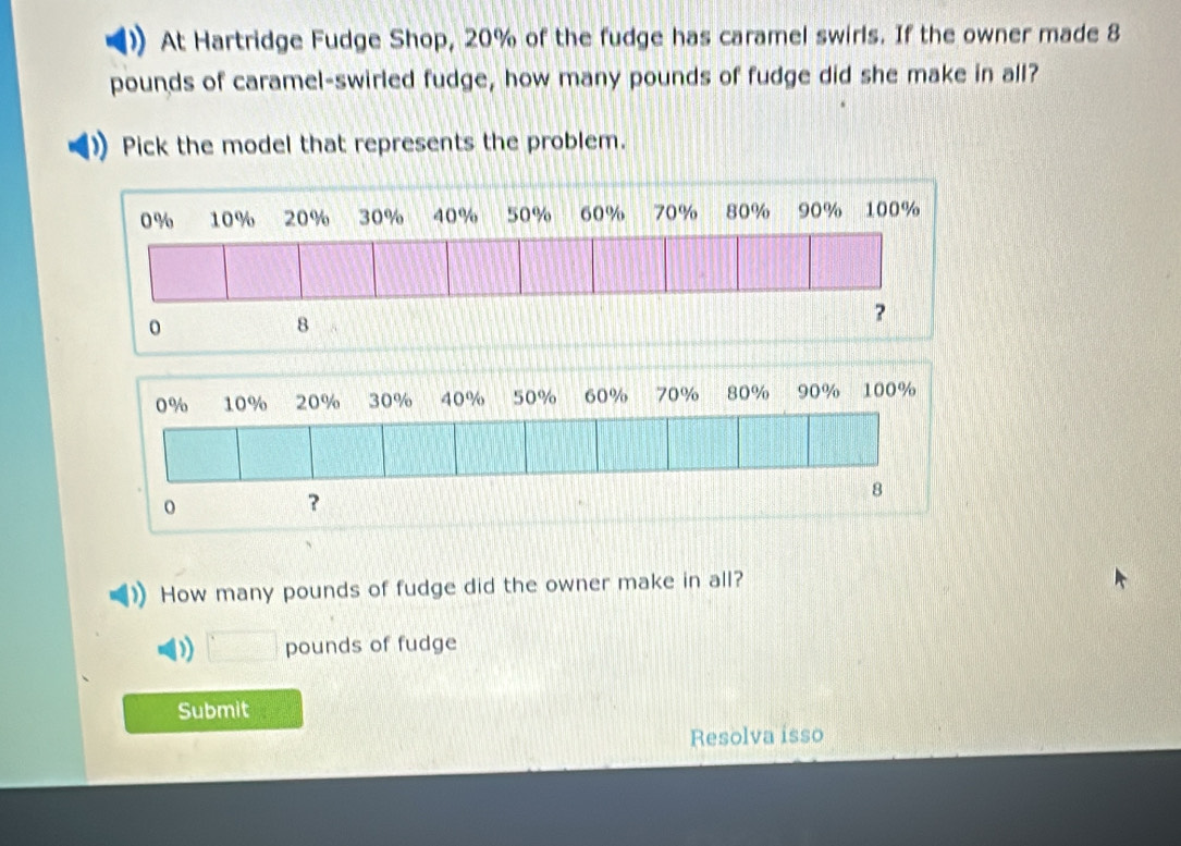 At Hartridge Fudge Shop, 20% of the fudge has caramel swirls. If the owner made 8
pounds of caramel-swirled fudge, how many pounds of fudge did she make in all?
Pick the model that represents the problem.
How many pounds of fudge did the owner make in all?
D pounds of fudge
Submit
Resolva isso