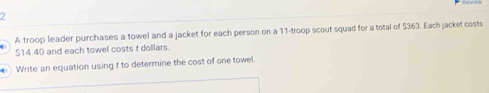 A troop leader purchases a towel and a jacket for each person on a 11 -troop scout squad for a total of $363. Each jacket costs
$14.40 and each towel costs t dollars. 
Write an equation using t to determine the cost of one towel.