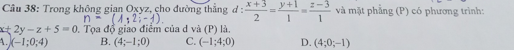 Trong không giạn Oxyz, cho đường thẳng d :  (x+3)/2 = (y+1)/1 = (z-3)/1  và mặt phẳng (P) có phương trình:
n=(1;2;-1).
x+2y-z+5=0. Tọa độ giao điểm của d và (P) là.
4 .) (-1;0;4)
B. (4;-1;0) C. (-1;4;0) D. (4;0;-1)