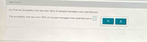 of S 
[*) Find the aeutelsfity that less tsh 48% of comued teemagers ma wnertphones 
The proostillty that lees than 487 of sompied lemagers own smerlphenes a □ 5