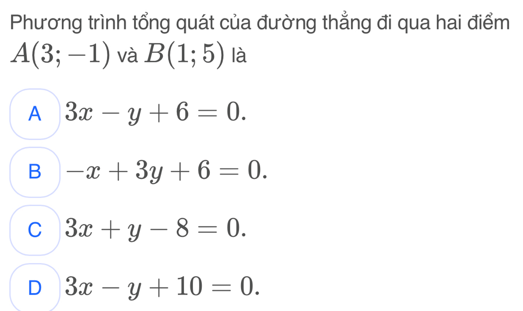 Phương trình tổng quát của đường thẳng đi qua hai điểm
A(3;-1) và B(1;5) là
A 3x-y+6=0.
B -x+3y+6=0.
C 3x+y-8=0.
D 3x-y+10=0.