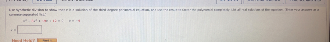 Use synthetic division to show that x is a solution of the third-degree polynomial equation, and use the result to factor the polynomial completely. List all real solutions of the equation. (Enter your answers as a
comma-separated list.)
x^3+8x^2+19x+12=0, x=-4
x=
Need Help? Read it