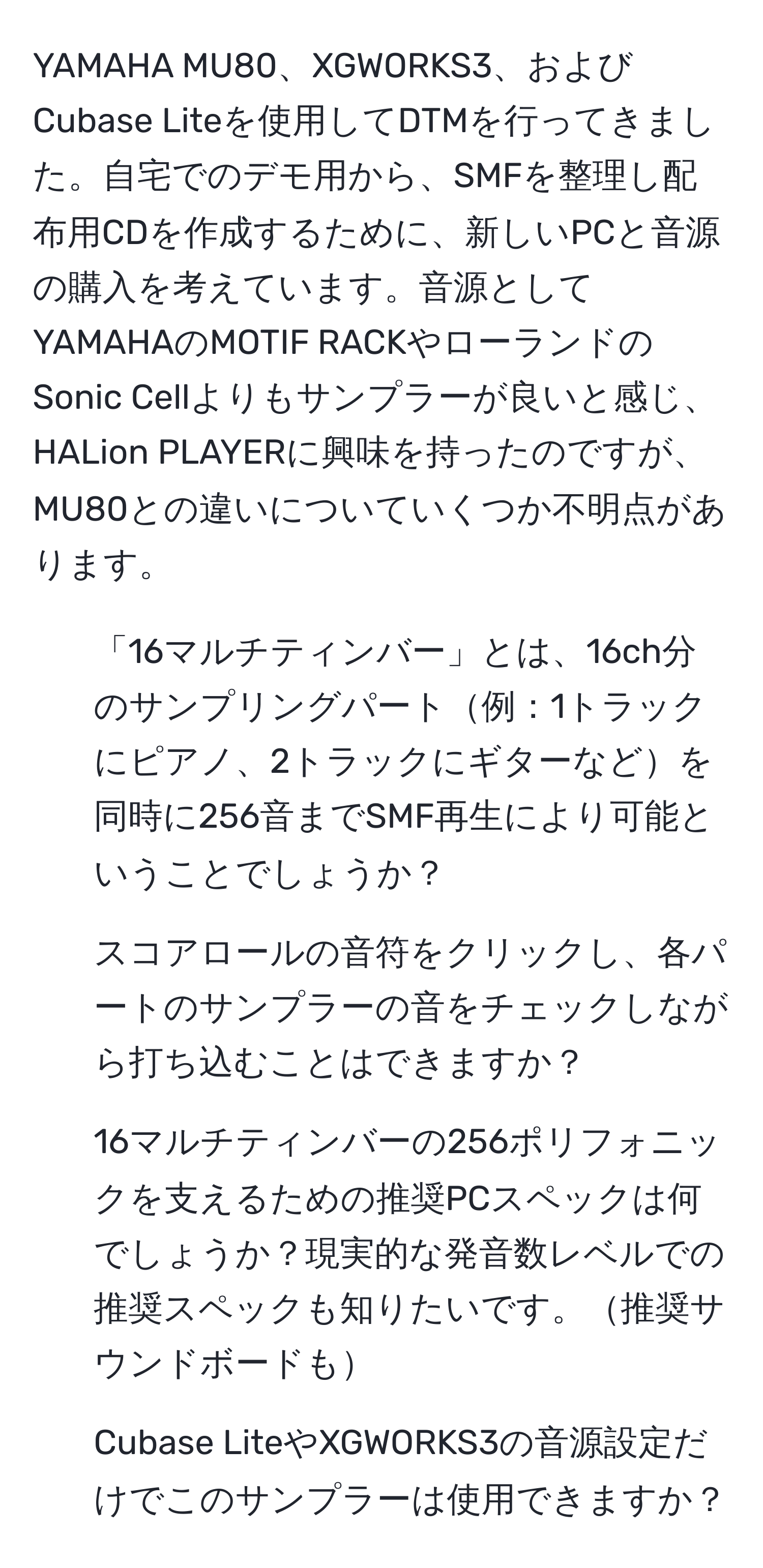 YAMAHA MU80、XGWORKS3、およびCubase Liteを使用してDTMを行ってきました。自宅でのデモ用から、SMFを整理し配布用CDを作成するために、新しいPCと音源の購入を考えています。音源としてYAMAHAのMOTIF RACKやローランドのSonic Cellよりもサンプラーが良いと感じ、HALion PLAYERに興味を持ったのですが、MU80との違いについていくつか不明点があります。
1. 「16マルチティンバー」とは、16ch分のサンプリングパート例：1トラックにピアノ、2トラックにギターなどを同時に256音までSMF再生により可能ということでしょうか？
2. スコアロールの音符をクリックし、各パートのサンプラーの音をチェックしながら打ち込むことはできますか？
3. 16マルチティンバーの256ポリフォニックを支えるための推奨PCスペックは何でしょうか？現実的な発音数レベルでの推奨スペックも知りたいです。推奨サウンドボードも
4. Cubase LiteやXGWORKS3の音源設定だけでこのサンプラーは使用できますか？