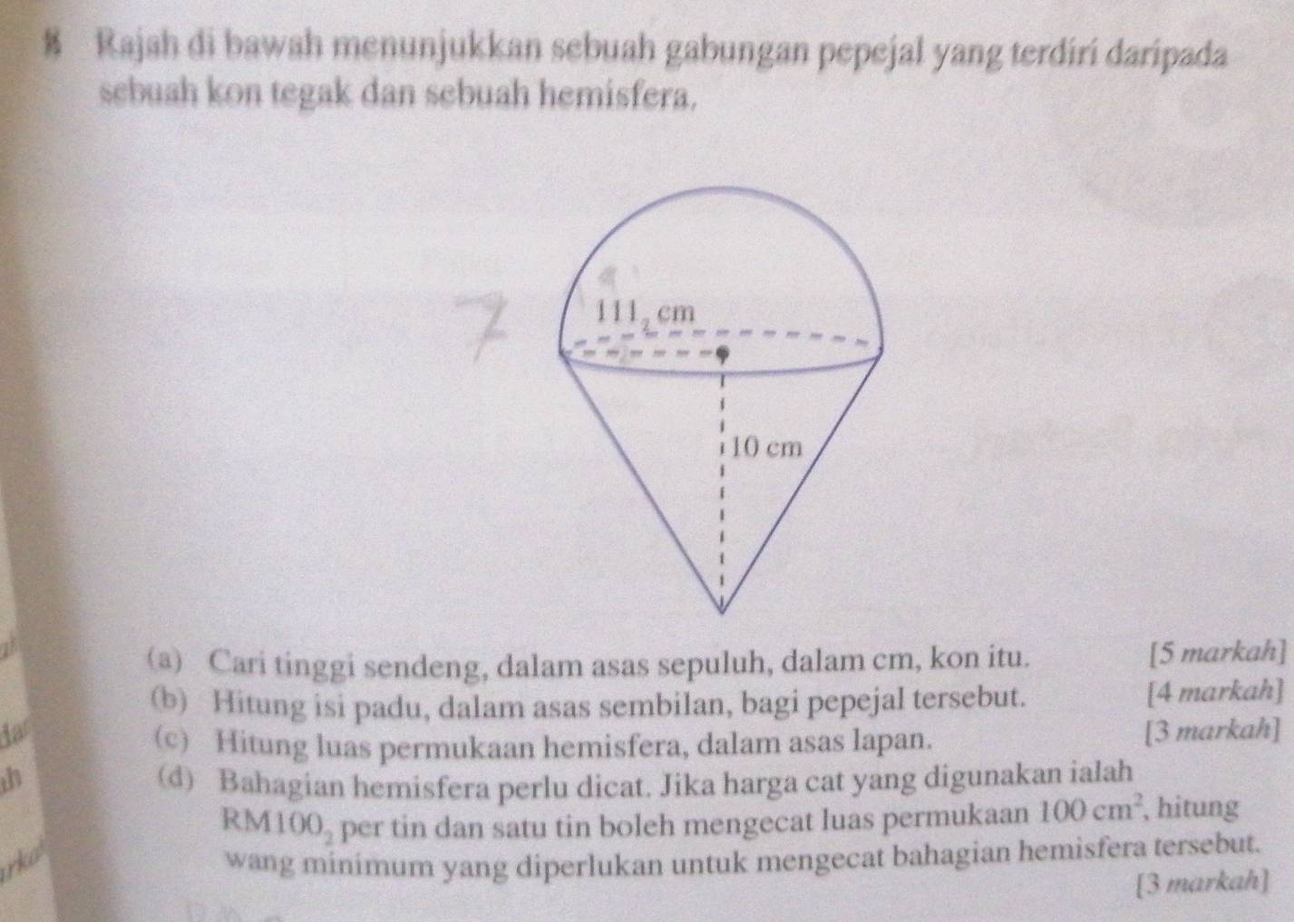 Rajah di bawah menunjukkan sebuah gabungan pepejal yang terdiri daripada 
sebuah kon tegak dan sebuah hemisfera. 
(a) Cari tinggi sendeng, dalam asas sepuluh, dalam cm, kon itu. [5 markah] 
(b) Hitung isi padu, dalam asas sembilan, bagi pepejal tersebut. [4 markah] 
iar [3 markah] 
(c) Hitung luas permukaan hemisfera, dalam asas lapan. 
th (d) Bahagian hemisfera perlu dicat. Jika harga cat yang digunakan ialah
RM100_2 per tin dan satu tin boleh mengecat luas permukaan 100cm^2 , hitung 
rka wang minimum yang diperlukan untuk mengecat bahagian hemisfera tersebut. 
[3 markah]