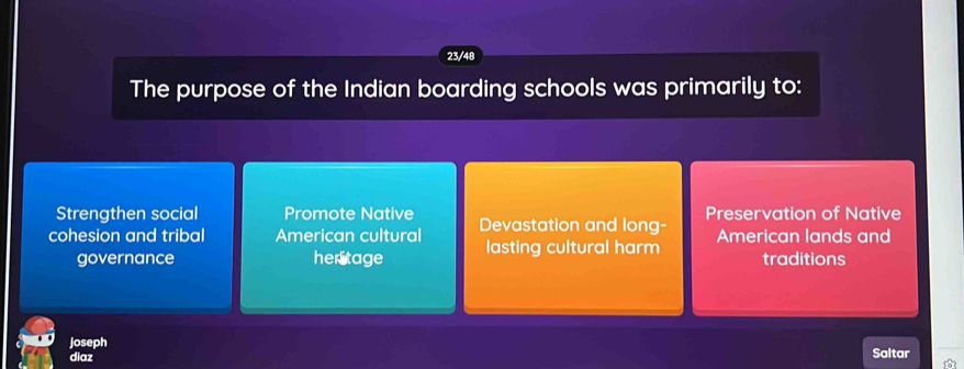 23/48
The purpose of the Indian boarding schools was primarily to:
Strengthen social Promote Native
cohesion and tribal American cultural Devastation and long- Preservation of Native
governance heritage lasting cultural harm American lands and
traditions
joseph Saltar
diaz