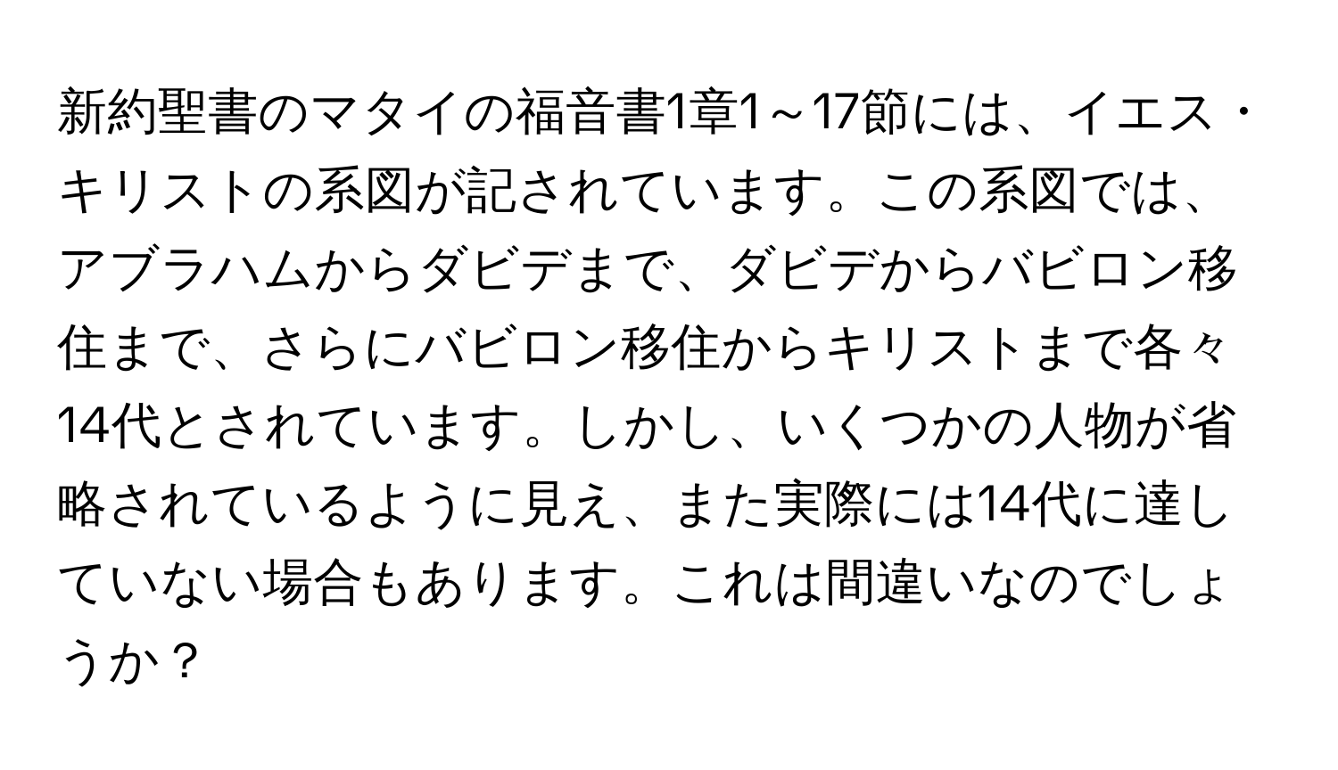 新約聖書のマタイの福音書1章1～17節には、イエス・キリストの系図が記されています。この系図では、アブラハムからダビデまで、ダビデからバビロン移住まで、さらにバビロン移住からキリストまで各々14代とされています。しかし、いくつかの人物が省略されているように見え、また実際には14代に達していない場合もあります。これは間違いなのでしょうか？