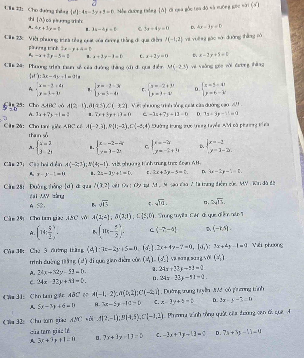 Cho đường thắng (d): 4x-3y+5=0 0. Nếu đường thẳng (A) đi qua gốc tọa độ và vuỡng góc với (đ)
thì (Δ) có phương trình:
A. 4x+3y=0 B. 3x-4y=0 C. 3x+4y=0 D. 4x-3y=0
Câu 23: Viết phương trình tổng quát của đường thẳng đi qua điểm I(-1;2) và vuỡng góc với đường thẳng có
phương trình 2x-y+4=0
A. -x+2y-5=0 B. x+2y-3=0 C. x+2y=0 D. x-2y+5=0
Câu 24: Phương trình tham số của đường thẳng (d) đi qua điểm M(-2;3) và vuông góc với đường thẳng
(d'):3x-4y+1=01d
A. beginarrayl x=-2+4t y=3+3tendarray. B. beginarrayl x=-2+3t y=3-4tendarray. C. beginarrayl x=-2+3t y=3+4tendarray. D. beginarrayl x=5+4t y=6-3tendarray.
Câu 25: Cho △ ABC có A(2;-1);B(4;5);C(-3;2).  Viết phương trình tổng quát của đường cao AH .
A. 3x+7y+1=0 B. 7x+3y+13=0 C. -3x+7y+13=0 D. 7x+3y-11=0
Câu 26: Cho tam giác ABC có A(-2;3),B(1;-2),C(-5;4) Đường trung trực trung tuyển AM có phương trình
tham số
A. beginarrayl x=2 3-2t.endarray. beginarrayl x=-2-4t y=3-2t.endarray. C. beginarrayl x=-2t y=-2+3t.endarray. D. beginarrayl x=-2 y=3-2t.endarray.
B.
Câu 27: Cho hai điểm A(-2;3);B(4;-1). viết phương trình trung trực đoạn AB.
A. x-y-1=0. B. 2x-3y+1=0. C. 2x+3y-5=0. D. 3x-2y-1=0.
Câu 28: Đường thẳng (đ) đi qua I(3;2) cất Ox ; Oy tại M , N sao cho / là trung điểm của MN . Khi đó độ
dài MN bằng
A. 52 .
B. sqrt(13). C. sqrt(10). D. 2sqrt(13).
Câu 29: Cho tam giác ABC với A(2;4);B(2;1);C(5;0). Trung tuyến CM đi qua điểm nào ?
A. (14; 9/2 ). B. (10;- 5/2 ). C. (-7;-6). D. (-1;5).
Câu 30: Cho 3 đường thẳng (d_1):3x-2y+5=0,(d_2):2x+4y-7=0,(d_3):3x+4y-1=0 Viết phương
trình đường thẳng (d) đi qua giao điểm của (d_1),(d_2) và song song với (d_3).
A. 24x+32y-53=0.
B. 24x+32y+53=0.
C. 24x-32y+53=0.
D. 24x-32y-53=0.
Câu 31: Cho tam giác ABC có A(-1;-2);B(0;2);C(-2;1). Đường trung tuyến BM có phương trình
A. 5x-3y+6=0 B. 3x-5y+10=0 C. x-3y+6=0 D. 3x-y-2=0
Câu 32: Cho tam giác ABC với A(2;-1);B(4;5);C(-3;2). Phương trình tổng quát của đường cao đi qua A
của tam giác là
A. 3x+7y+1=0 B. 7x+3y+13=0 C. -3x+7y+13=0 D. 7x+3y-11=0