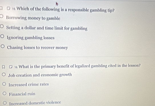 Which of the following is a responsible gambling tip?
Borrowing money to gamble
Setting a dollar and time limit for gambling
Ignoring gambling losses
Chasing losses to recover money
16. What is the primary benefit of legalized gambling cited in the lesson?
Job creation and economic growth
Increased crime rates
Financial ruin
Increased domestic violence