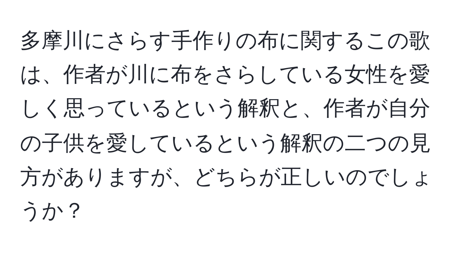 多摩川にさらす手作りの布に関するこの歌は、作者が川に布をさらしている女性を愛しく思っているという解釈と、作者が自分の子供を愛しているという解釈の二つの見方がありますが、どちらが正しいのでしょうか？