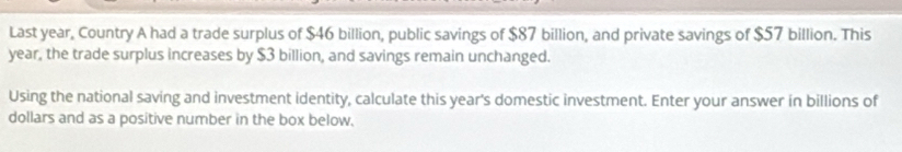 Last year, Country A had a trade surplus of $46 billion, public savings of $87 billion, and private savings of $57 billion. This
year, the trade surplus increases by $3 billion, and savings remain unchanged. 
Using the national saving and investment identity, calculate this year's domestic investment. Enter your answer in billions of 
dollars and as a positive number in the box below.