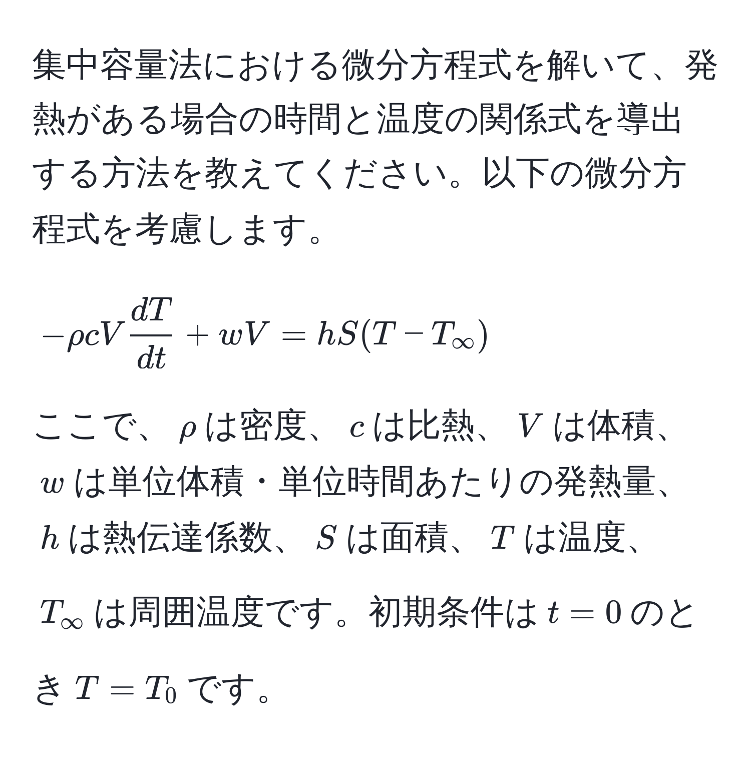 集中容量法における微分方程式を解いて、発熱がある場合の時間と温度の関係式を導出する方法を教えてください。以下の微分方程式を考慮します。  
[
-rho c V  dT/dt  + wV = hS (T - T_∈fty)
]
ここで、$rho$は密度、$c$は比熱、$V$は体積、$w$は単位体積・単位時間あたりの発熱量、$h$は熱伝達係数、$S$は面積、$T$は温度、$T_∈fty$は周囲温度です。初期条件は$t=0$のとき$T=T_0$です。