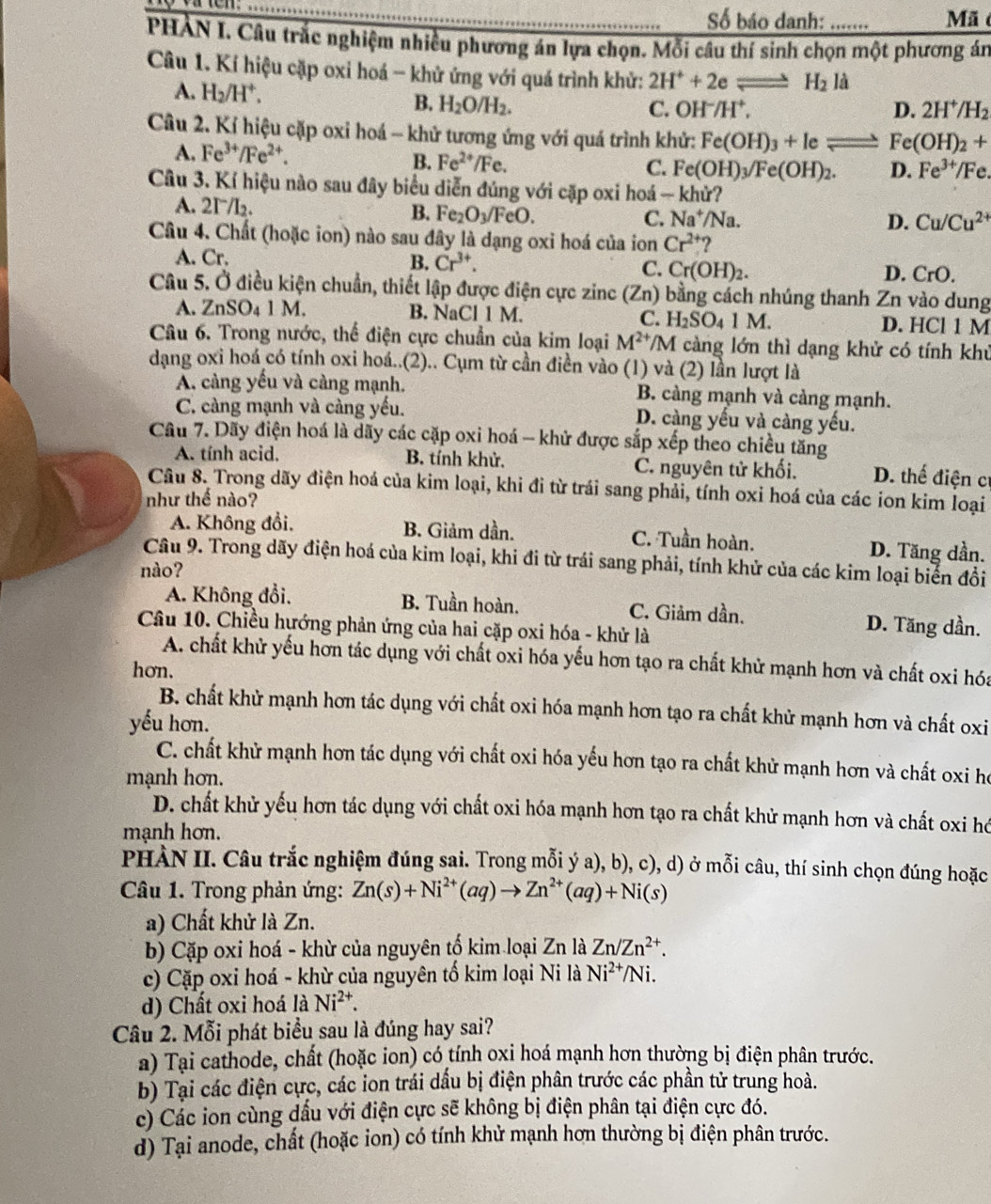 Số báo danh:     
Mã
PHẢN I. Câu trắc nghiệm nhiều phương án lựa chọn. Mỗi câu thí sinh chọn một phương án
Câu 1. Kí hiệu cặp oxi hoá - khử ứng với quá trình khử: 2H^++2eleftharpoons H_2l
A. H_2/H^+. C. OH^-/H^+,
B. H_2O/H_2.
D. 2H^+/H_2
Câu 2. Kí hiệu cặp oxi hoá - khử tương ứng với quá trình khử: Fe(OH)_3+Ie Fe(OH)_2+
A. Fe^(3+)/Fe^(2+).
B. Fe^(2+)/Fe. C. Fe(OH)_3/Fe(OH)_2. D. Fe^(3+)/Fe.
Câu 3. Kí hiệu nào sau đây biểu diễn đúng với cặp oxi hoá - khử?
A. 2I/l₂.
B. Fe_2O_3/FeO. C. Na^+/Na. D. Cu/Cu^(2+)
Câu 4. Chất (hoặc ion) nào sau đây là dạng oxi hoá của ion Cr^(2+) ?
A. Cr. B. Cr^(3+). C. Cr(OH)_2. D. CrO a 
Câu 5. Ở điều kiện chuẩn, thiết lập được điện cực zinc (Zn) bằng cách nhúng thanh Zn vào dung  
A. ZnSO₄ 1 M. B. NaCl 1 M. C. H_2SO_41 M. D. HCl 1 M
Câu 6. Trong nước, thế điện cực chuẩn của kim loại M^(2+)/M càng lớn thì dạng khử có tính khú
dạng oxi hoá có tính oxi hoá..(2).. Cụm từ cần điền vào (1) và (2) lần lượt là
A. càng yếu và càng mạnh. B. càng mạnh và cảng mạnh.
C. càng mạnh và càng yếu. D. càng yếu và càng yếu.
Câu 7. Dãy điện hoá là dãy các cặp oxi hoá - khử được sắp xếp theo chiều tăng
A. tính acid. B. tính khử. C. nguyên tử khối. D. thể điện c
Câu 8. Trong dãy điện hoá của kim loại, khi đi từ trái sang phải, tính oxi hoá của các ion kim loại
như thế nào?
A. Không đổi, B. Giảm dần. C. Tuần hoàn. D. Tăng dần.
Câu 9. Trong dãy điện hoá của kim loại, khi đi từ trái sang phải, tính khử của các kim loại biến đổi
nào?
A. Không đổi, B. Tuần hoàn. C. Giảm dần. D. Tăng dần.
Câu 10. Chiều hướng phản ứng của hai cặp oxi hóa - khử là
A. chất khử yếu hơn tác dụng với chất oxi hóa yếu hơn tạo ra chất khử mạnh hơn và chất oxi hóa
hơn.
B. chất khử mạnh hơn tác dụng với chất oxi hóa mạnh hơn tạo ra chất khử mạnh hơn và chất oxi
yếu hơn.
C. chất khử mạnh hơn tác dụng với chất oxi hóa yếu hơn tạo ra chất khử mạnh hơn và chất oxi họ
mạnh hơn.
D. chất khử yếu hơn tác dụng với chất oxi hóa mạnh hơn tạo ra chất khử mạnh hơn và chất oxi hó
mạnh hơn.
PHÀN II. Câu trắc nghiệm đúng sai. Trong mỗi ý a), b), c), d) ở mỗi câu, thí sinh chọn đúng hoặc
Câu 1. Trong phản ứng: Zn(s)+Ni^(2+)(aq)to Zn^(2+)(aq)+Ni(s)
a) Chất khử là Zn.
b) Cặp oxi hoá - khừ của nguyên tố kim loại Zn là Zn/Zn^(2+).
c) Cặp oxi hoá - khừ của nguyên tố kim loại Ni là Ni^(2+)/Ni.
d) Chất oxi hoá là Ni^(2+).
Câu 2. Mỗi phát biểu sau là đúng hay sai?
a) Tại cathode, chất (hoặc ion) có tính oxi hoá mạnh hơn thường bị điện phân trước.
b) Tại các điện cực, các ion trái dầu bị điện phân trước các phần tử trung hoà.
c) Các ion cùng dấu với điện cực sẽ không bị điện phân tại điện cực đó.
d) Tại anode, chất (hoặc ion) có tính khử mạnh hơn thường bị điện phân trước.