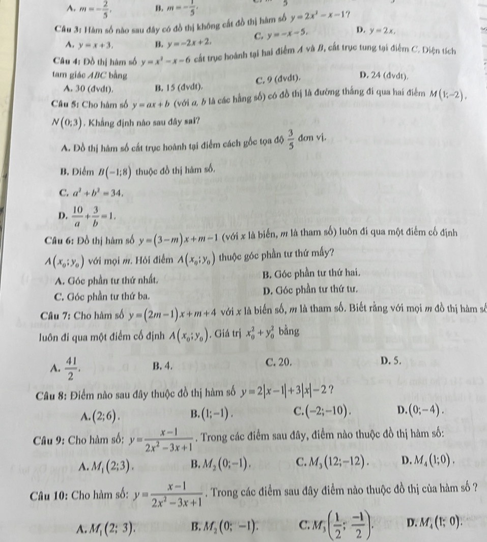 A. m=- 2/5 , B. m=- 1/5 ,
3
Câu 3: Hàm số nào sau đây có đồ thị không cất đồ thị hàm số y=2x^2-x-1
A. y=x+3, B. y=-2x+2, C. y=-x-5, D. y=2x,
Câu 4: Đồ thị hàm số y=x^2-x-6 cất trục hoành tại hai điểm A và B, cất trục tung tại điểm C. Diện tích
tam giác ABC bằng D. 24 (dvdt).
A. 30 (dvdt). B. 15 (dvdt). C. 9 (dvdt).
Câu Sĩ Cho hàm số y=ax+b (với α, b là các hằng số) có đồ thị là đường thắng đi qua hai điểm M(1;-2),
N(0;3). Khẳng định nào sau đây sai?
A. Đồ thị hàm số cất trục hoành tại điểm cách gốc tọa độ  3/5  đơn vị.
B. Diểm B(-1;8) thuộc đồ thị hàm số.
C. a^2+b^2=34.
D.  10/a + 3/b =1.
Câu 6: Đồ thị hàm số y=(3-m)x+m-1 (với x là biến, m là tham số) luôn đí qua một điểm cố định
A(x_0;y_0) với mọi m. Hỏi điểm A(x_0;y_0) thuộc góc phần tư thứ mấy?
A. Góc phần tư thứ nhất. B. Góc phần tư thứ hai.
C. Góc phần tư thứ ba. D. Góc phần tư thứ tư.
Câu 7: Cho hàm số y=(2m-1)x+m+4 với x là biến số, m là tham số. Biết rằng với mọi m đồ thị hàm số
luôn đi qua một điểm cố định A(x_0;y_0). Giá trị x_0^(2+y_0^2 bằng
A. frac 41)2. B. 4. C. 20.
D. 5.
Câu 8: Điểm nào sau đây thuộc đồ thị hàm số y=2|x-1|+3|x|-2 ?
A. (2;6). (1;-1). (-2;-10). D. (0;-4).
B.
C.
Câu 9: Cho hàm số: y= (x-1)/2x^2-3x+1 . Trong các điểm sau đây, điểm nào thuộc đồ thị hàm số:
A. M_1(2;3). B. M_2(0;-1). C. M_3(12;-12). D. M_4(1;0).
Câu 10: Cho hàm số: y= (x-1)/2x^2-3x+1 . Trong các điểm sau đây điểm nào thuộc đồ thị của hàm số ?
A. M_1(2;3). B. M_2(0;-1). C. M_3( 1/2 ; (-1)/2 ). D. M_4(1;0).