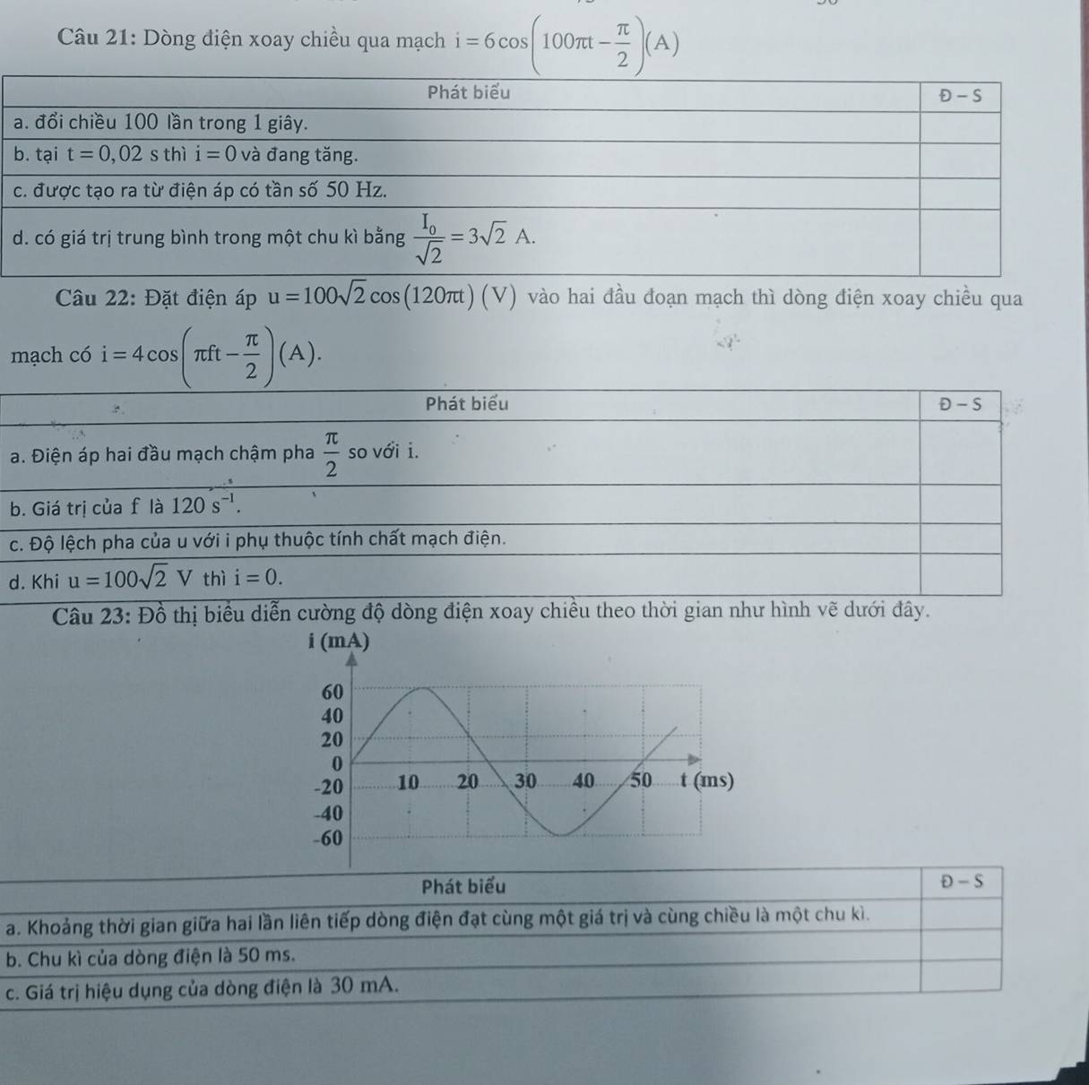 Dòng điện xoay chiều qua mạch i=6cos (100π t- π /2 )(A)
Câu 22: Đặt điện áp u=100sqrt(2)cos (120π t)(V) vào hai đầu đoạn mạch thì dòng điện xoay chiều qua
mạch có i=4cos (π ft- π /2 )(A).
Phát biểu D -S
a. Điện áp hai đầu mạch chậm pha  π /2  so với i.
b. Giá trị của f là 120s^(-1).
c. Độ lệch pha của u với i phụ thuộc tính chất mạch điện.
d. Khi u=100sqrt(2)V thì i=0.
Câu 23: Đồ thị biểu diễn cường độ dòng điện xoay chiều theo thời gian như hình vẽ dưới đây.
Phát biểu D-S
a. Khoảng thời gian giữa hai lần liên tiếp dòng điện đạt cùng một giá trị và cùng chiều là một chu kì.
b. Chu kì của dòng điện là 50 ms.
c. Giá trị hiệu dụng của dòng điện là 30 mA.