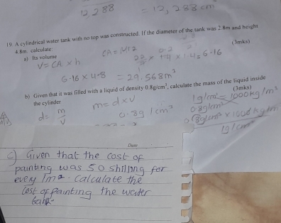 A cylindrical water tank with no top was constructed. If the diameter of the tank was 2.8m and height
4.8m. calculate: (3mks) 
a) Its volume 
b) Given that it was filled with a liquid of density 0.8g/cm^3 , calculate the mass of the liquid inside 
the cylinder (3mks) 
Dase