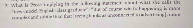 What is Prose implying in the following statement about what she calls the 
“new-model English-class graduate”: “But of course what’s happening is more 
complex and subtle than that [seeing books as unconnected to advertising], more