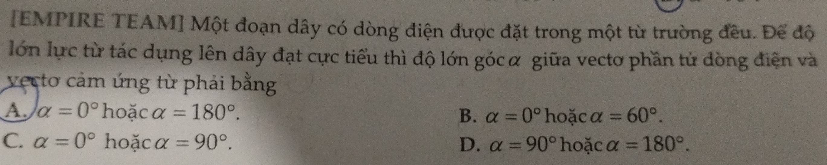 [EMPIRE TEAM] Một đoạn dây có dòng điện được đặt trong một từ trường đều. Để độ
lớn lực từ tác dụng lên dây đạt cực tiểu thì độ lớn gócα giữa vectơ phần tử dòng điện và
vecto cảm ứng từ phải bằng
A. alpha =0° hoặc alpha =180°. B. alpha =0°h oặc alpha =60°.
C. alpha =0° hoặc alpha =90°. D. alpha =90° hoặc alpha =180°.