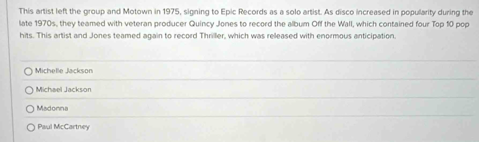 This artist left the group and Motown in 1975, signing to Epic Records as a solo artist. As disco increased in popularity during the
late 1970s, they teamed with veteran producer Quincy Jones to record the album Off the Wall, which contained four Top 10 pop
hits. This artist and Jones teamed again to record Thriller, which was released with enormous anticipation.
Michelle Jackson
Michael Jackson
Madonna
Paul McCartney