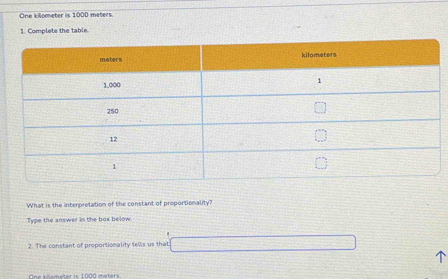 One kilometer is 1000 meters. 
1. Complete the table. 
What is the interpretation of the constant of proportionality? 
Type the answer in the box below. 
2. The constant of proportionality tells us that:
One kilometer is 1000 meters.