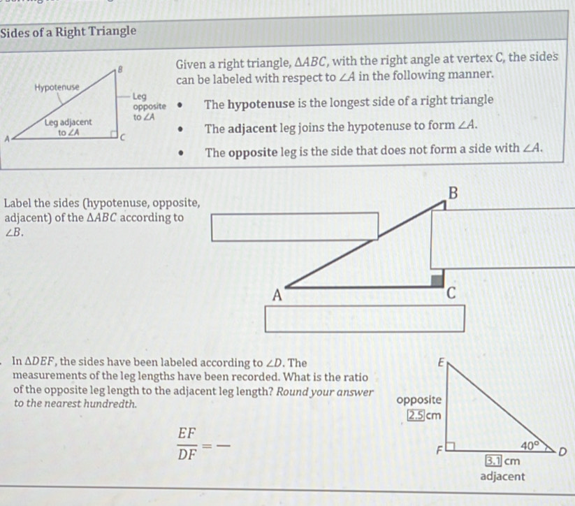 Sides of a Right Triangle
Given a right triangle, △ ABC , with the right angle at vertex C, the sides
can be labeled with respect to ∠ A in the following manner.
The hypotenuse is the longest side of a right triangle
The adjacent leg joins the hypotenuse to form ∠ A.
The opposite leg is the side that does not form a side with ∠ A.
Label the sides (hypotenuse, opposite,
adjacent) of the △ ABC according to
∠ B.
In △ DEF , the sides have been labeled according to ∠ D. The 
measurements of the leg lengths have been recorded. What is the ratio
of the opposite leg length to the adjacent leg length? Round your answer
to the nearest hundredth.
_  EF/DF =
adjacent